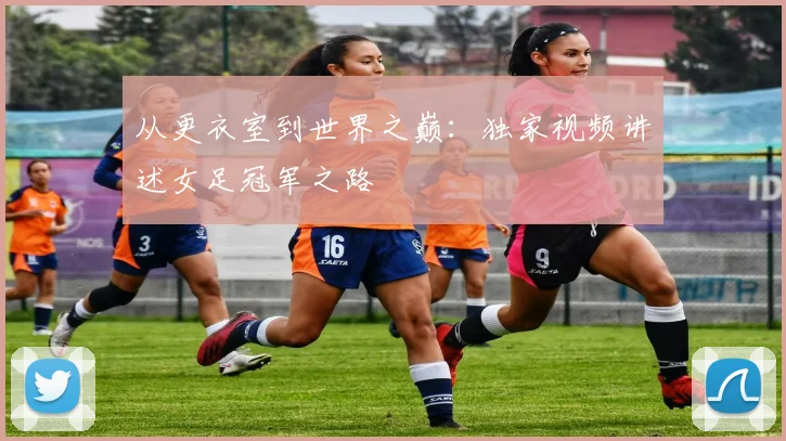 从更衣室到世界之巅：独家视频讲述女足冠军之路