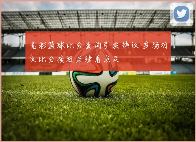 竞彩篮球比分查询引发热议 多场对决比分接近后续看点足