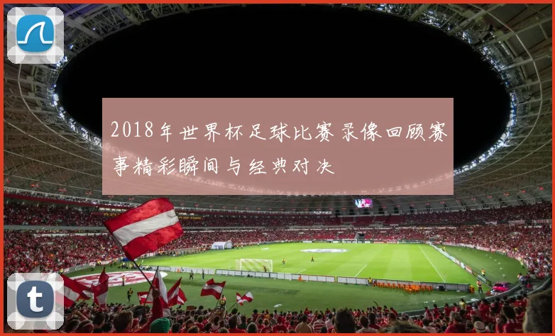 2018年世界杯足球比赛录像回顾赛事精彩瞬间与经典对决