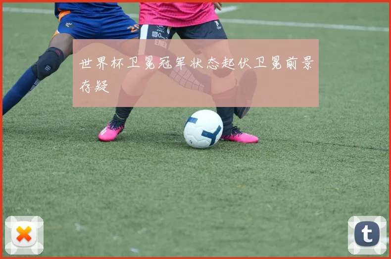 世界杯卫冕冠军状态起伏卫冕前景存疑
