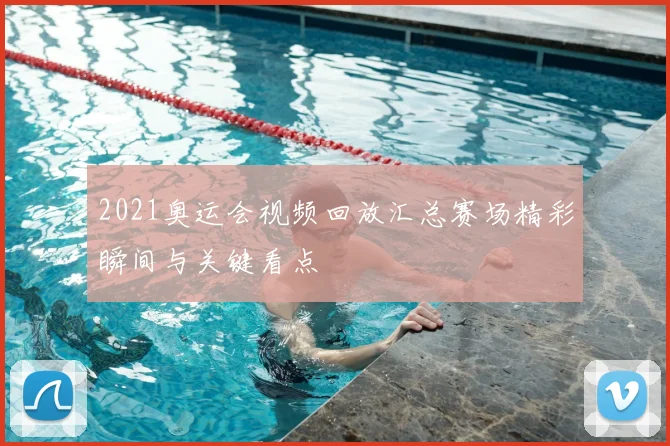 2021奥运会视频回放汇总赛场精彩瞬间与关键看点