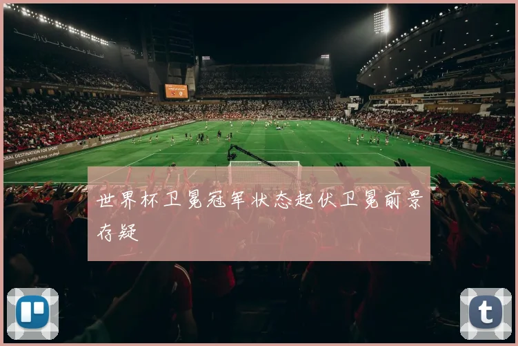 世界杯卫冕冠军状态起伏卫冕前景存疑